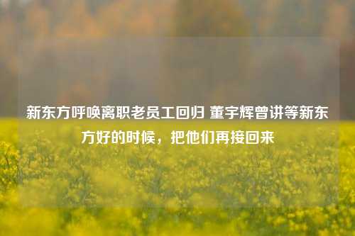 新东方呼唤离职老员工回归 董宇辉曾讲等新东方好的时候，把他们再接回来