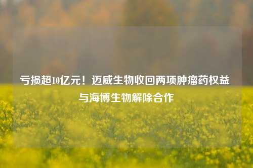 亏损超10亿元！迈威生物收回两项肿瘤药权益 与海博生物解除合作