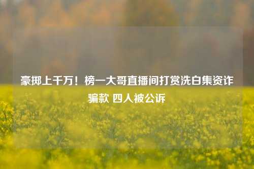 豪掷上千万！榜一大哥直播间打赏洗白集资诈骗款 四人被公诉