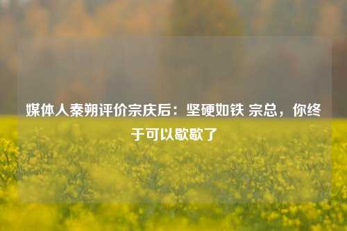 媒体人秦朔评价宗庆后：坚硬如铁 宗总，你终于可以歇歇了