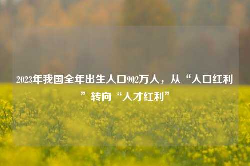 2023年我国全年出生人口902万人，从“人口红利”转向“人才红利”