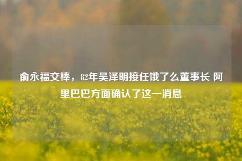 俞永福交棒，82年吴泽明接任饿了么董事长 阿里巴巴方面确认了这一消息