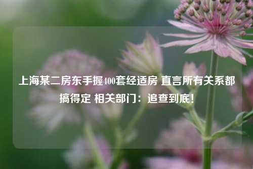 上海某二房东手握400套经适房 直言所有关系都搞得定 相关部门：追查到底！