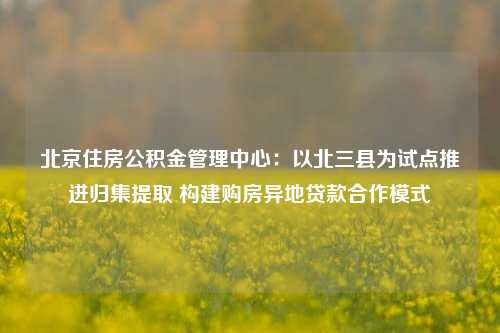 北京住房公积金管理中心：以北三县为试点推进归集提取 构建购房异地贷款合作模式