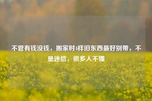 不管有钱没钱，搬家时4样旧东西最好别带，不是迷信，很多人不懂