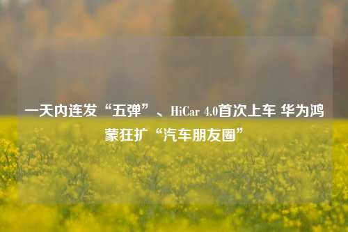 一天内连发“五弹”、HiCar 4.0首次上车 华为鸿蒙狂扩“汽车朋友圈”