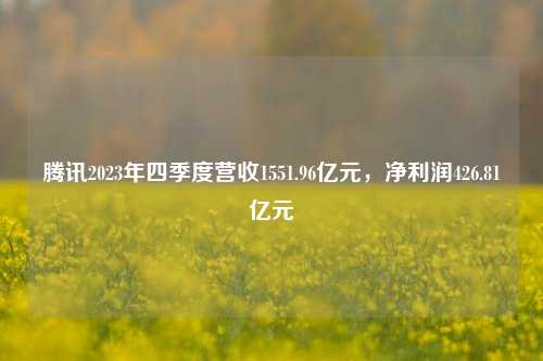 腾讯2023年四季度营收1551.96亿元，净利润426.81亿元