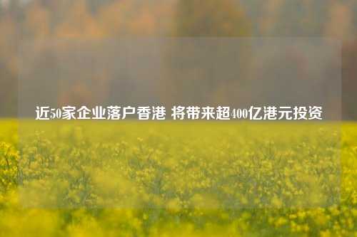 近50家企业落户香港 将带来超400亿港元投资