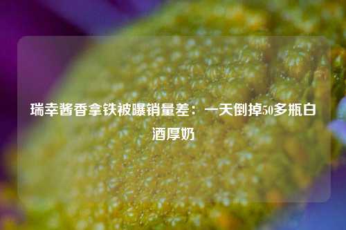 瑞幸酱香拿铁被曝销量差：一天倒掉50多瓶白酒厚奶