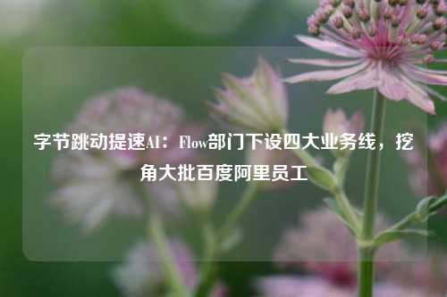 字节跳动提速AI：Flow部门下设四大业务线，挖角大批百度阿里员工