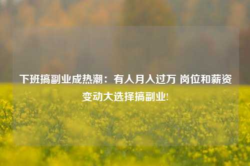 下班搞副业成热潮：有人月入过万 岗位和薪资变动大选择搞副业!