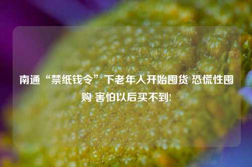 南通“禁纸钱令”下老年人开始囤货 恐慌性囤购 害怕以后买不到!