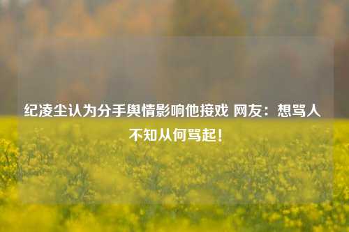 纪凌尘认为分手舆情影响他接戏 网友：想骂人 不知从何骂起！