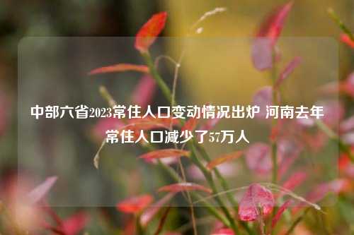 中部六省2023常住人口变动情况出炉 河南去年常住人口减少了57万人