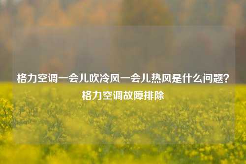 格力空调一会儿吹冷风一会儿热风是什么问题？格力空调故障排除