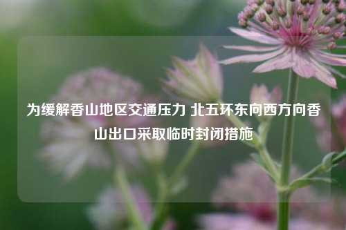 为缓解香山地区交通压力 北五环东向西方向香山出口采取临时封闭措施