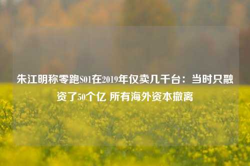 朱江明称零跑S01在2019年仅卖几千台：当时只融资了50个亿 所有海外资本撤离