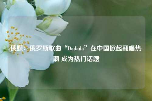 俄媒：俄罗斯歌曲“Dadada”在中国掀起翻唱热潮 成为热门话题