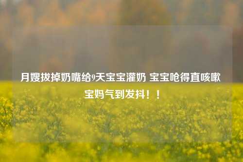 月嫂拔掉奶嘴给9天宝宝灌奶 宝宝呛得直咳嗽 宝妈气到发抖！！