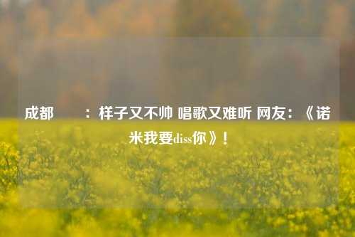 成都嬢嬢：样子又不帅 唱歌又难听 网友：《诺米我要diss你》！