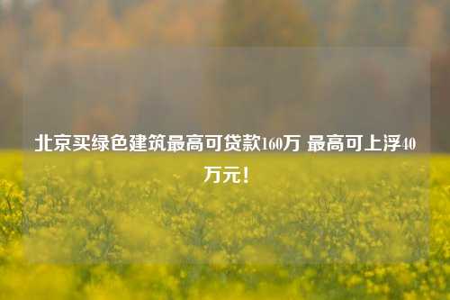 北京买绿色建筑最高可贷款160万 最高可上浮40万元！