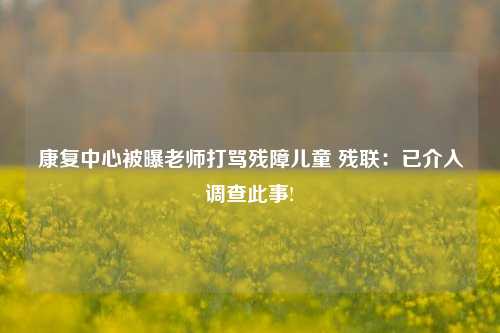 康复中心被曝老师打骂残障儿童 残联：已介入调查此事!