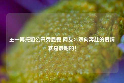 王一博托姐公开秀恩爱 网友：双向奔赴的爱情就是最甜的！