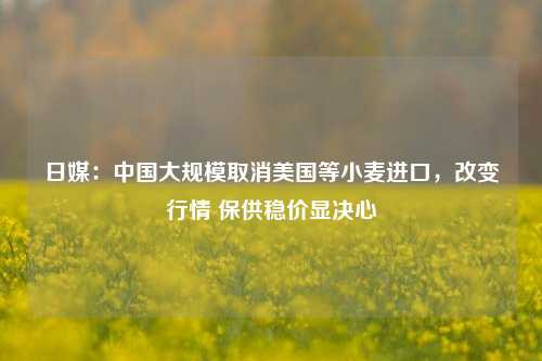 日媒：中国大规模取消美国等小麦进口，改变行情 保供稳价显决心