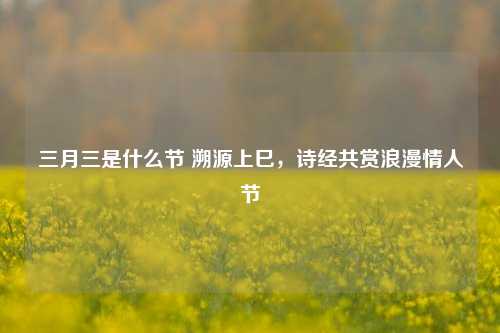 三月三是什么节 溯源上巳，诗经共赏浪漫情人节