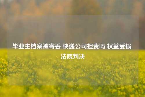 毕业生档案被寄丢 快递公司担责吗 权益受损 法院判决