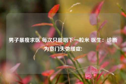 男子暴瘦求医 每次只能咽下一粒米 医生：诊断为贲门失弛缓症!