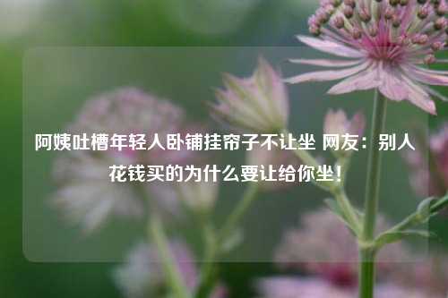 阿姨吐槽年轻人卧铺挂帘子不让坐 网友：别人花钱买的为什么要让给你坐！