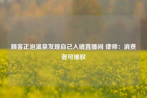 顾客正泡温泉发现自己入镜直播间 律师：消费者可维权