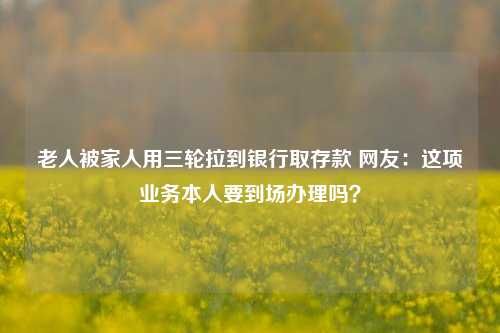 老人被家人用三轮拉到银行取存款 网友：这项业务本人要到场办理吗？