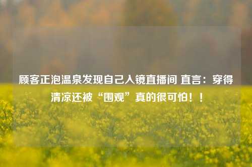 顾客正泡温泉发现自己入镜直播间 直言：穿得清凉还被“围观”真的很可怕！！