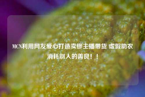 MCN利用网友爱心打造卖惨主播带货 虚假助农消耗别人的善良！！