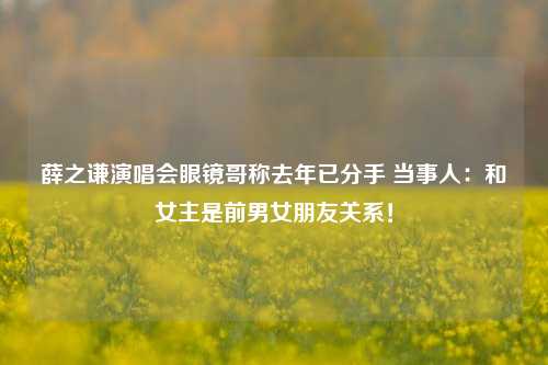 薛之谦演唱会眼镜哥称去年已分手 当事人：和女主是前男女朋友关系！