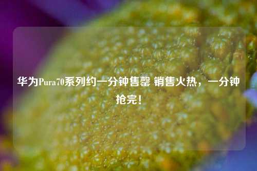 华为Pura70系列约一分钟售罄 销售火热，一分钟抢完！