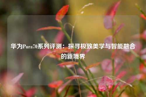 华为Pura70系列评测：探寻极致美学与智能融合的新境界