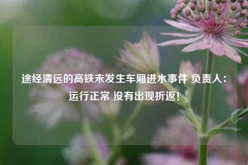 途经清远的高铁未发生车厢进水事件 负责人：运行正常 没有出现折返！