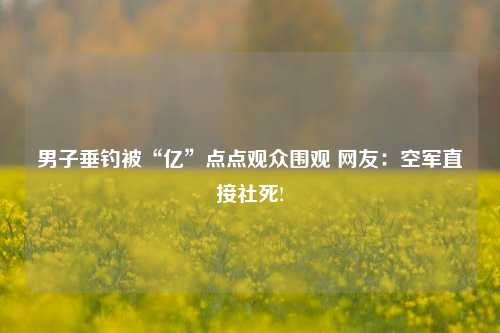 男子垂钓被“亿”点点观众围观 网友：空军直接社死!