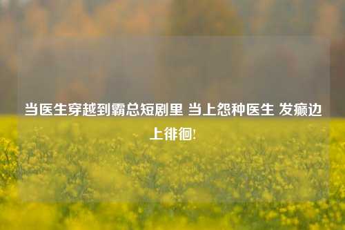 当医生穿越到霸总短剧里 当上怨种医生 发癫边上徘徊!