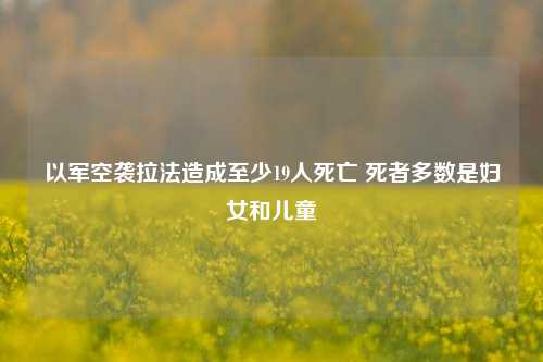 以军空袭拉法造成至少19人死亡 死者多数是妇女和儿童