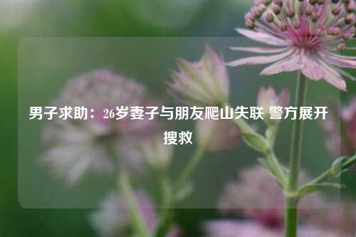 男子求助：26岁妻子与朋友爬山失联 警方展开搜救