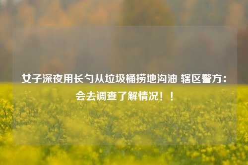 女子深夜用长勺从垃圾桶捞地沟油 辖区警方：会去调查了解情况！！