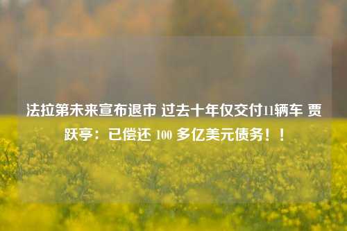 法拉第未来宣布退市 过去十年仅交付11辆车 贾跃亭：已偿还 100 多亿美元债务！！