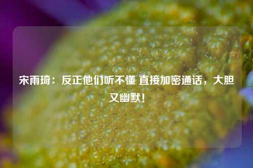 宋雨琦：反正他们听不懂 直接加密通话，大胆又幽默！