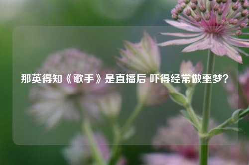 那英得知《歌手》是直播后 吓得经常做噩梦？