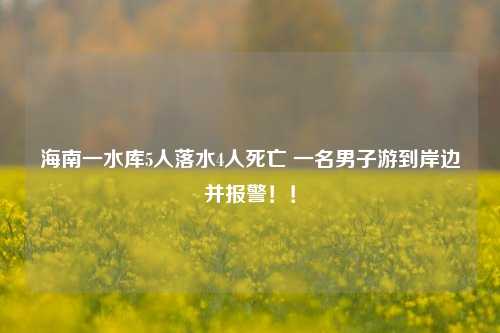 海南一水库5人落水4人死亡 一名男子游到岸边并报警！！