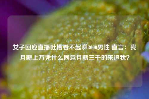 女子回应直播吐槽看不起赚3000男性 直言：我月薪上万凭什么同意月薪三千的来追我？